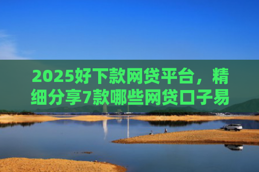 2025好下款网贷平台，精细分享7款哪些网贷口子易下款