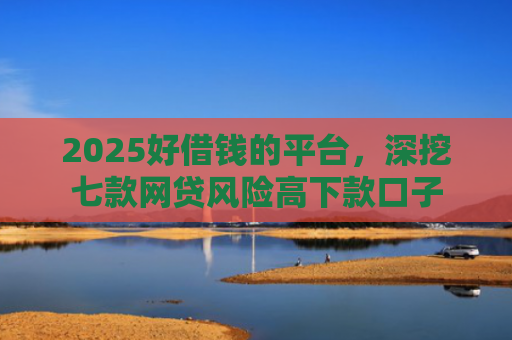 2025好借钱的平台，深挖七款网贷风险高下款口子