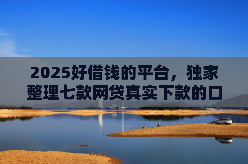 2025好借钱的平台，独家整理七款网贷真实下款的口子