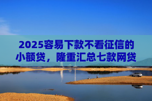 2025容易下款不看征信的小额贷，隆重汇总七款网贷口子额度大好下款