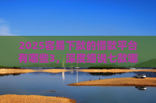 2025容易下款的借款平台有哪些3，深度细说七款哪个网贷口子下款快