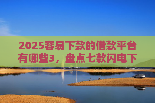 2025容易下款的借款平台有哪些3，盘点七款闪电下款的网贷口子