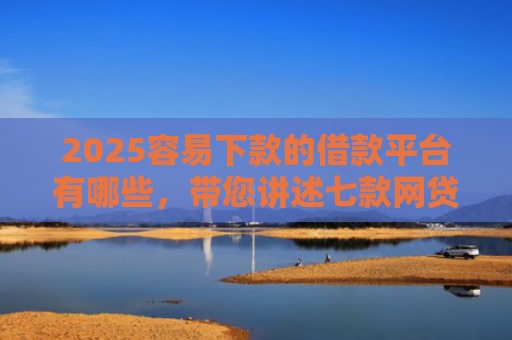2025容易下款的借款平台有哪些，带您讲述七款网贷口子好下款1000