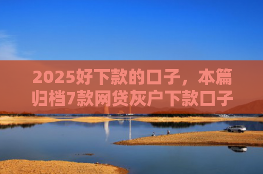 2025好下款的口子，本篇归档7款网贷灰户下款口子