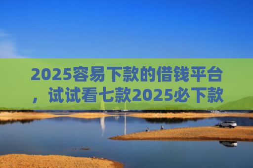 2025容易下款的借钱平台，试试看七款2025必下款网贷口子