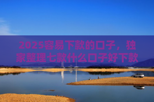 2025容易下款的口子，独家整理七款什么口子好下款网贷