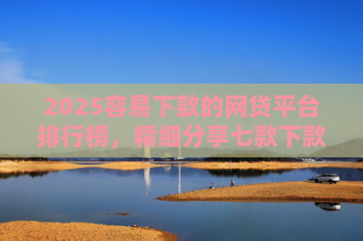 2025容易下款的网贷平台排行榜，精细分享七款下款率高的网贷口子及贷