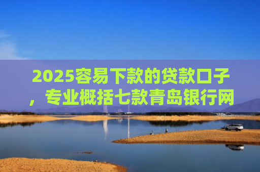 2025容易下款的贷款口子，专业概括七款青岛银行网贷下款口子