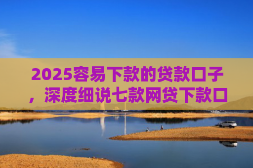 2025容易下款的贷款口子，深度细说七款网贷下款口子 无视黑白