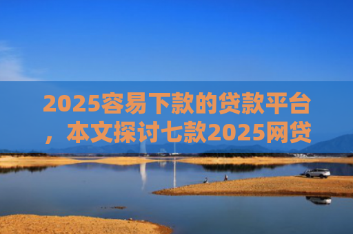 2025容易下款的贷款平台，本文探讨七款2025网贷包下款口子