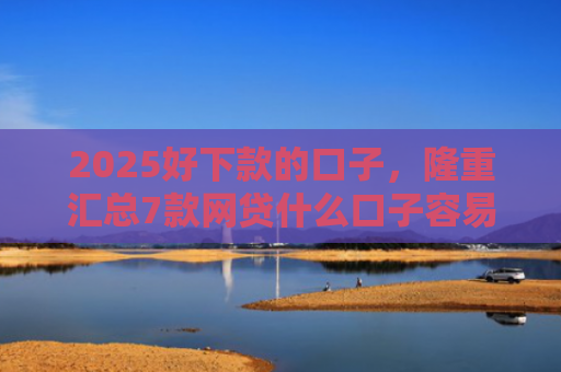 2025好下款的口子，隆重汇总7款网贷什么口子容易下款