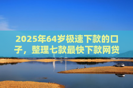 2025年64岁极速下款的口子，整理七款最快下款网贷口子