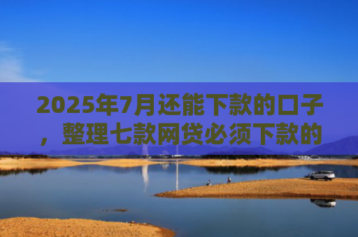 2025年7月还能下款的口子，整理七款网贷必须下款的口子