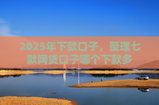 2025年下款口子，整理七款网贷口子哪个下款多