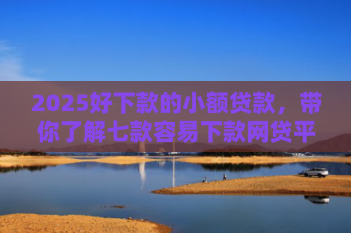 2025好下款的小额贷款，带你了解七款容易下款网贷平台口子