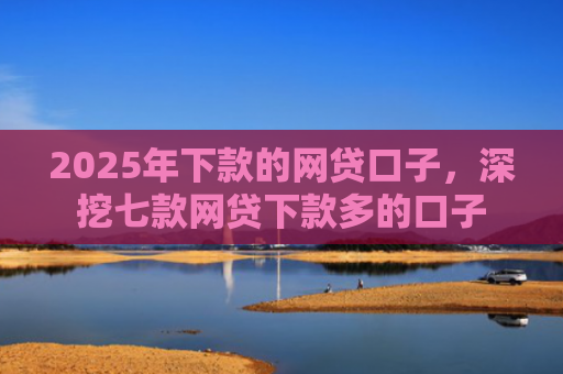 2025年下款的网贷口子，深挖七款网贷下款多的口子