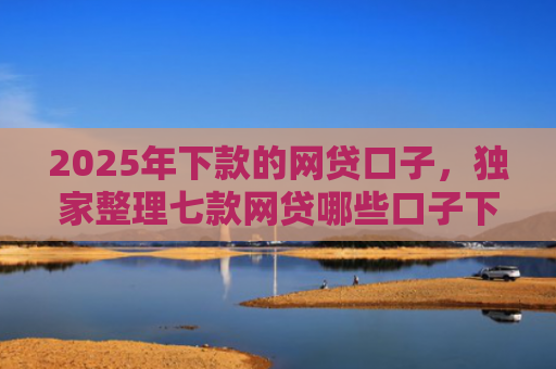 2025年下款的网贷口子，独家整理七款网贷哪些口子下款容易
