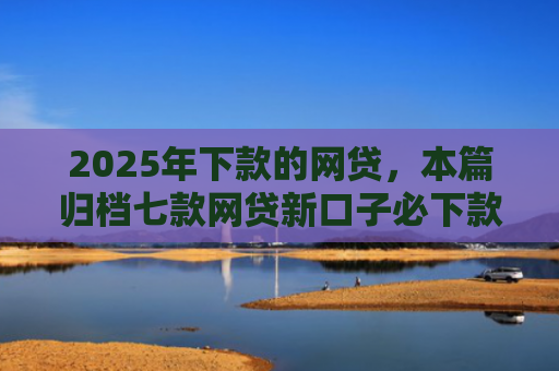 2025年下款的网贷，本篇归档七款网贷新口子必下款