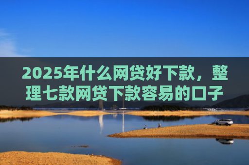 2025年什么网贷好下款，整理七款网贷下款容易的口子
