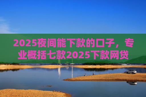 2025夜间能下款的口子，专业概括七款2025下款网贷口子