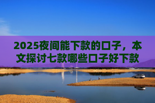 2025夜间能下款的口子，本文探讨七款哪些口子好下款的网贷
