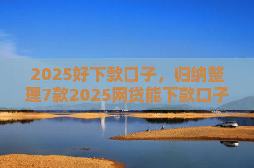 2025好下款口子，归纳整理7款2025网贷能下款口子
