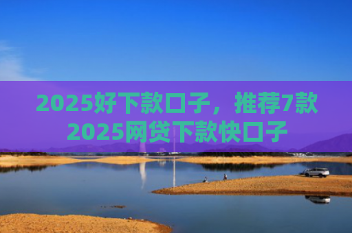 2025好下款口子，推荐7款2025网贷下款快口子