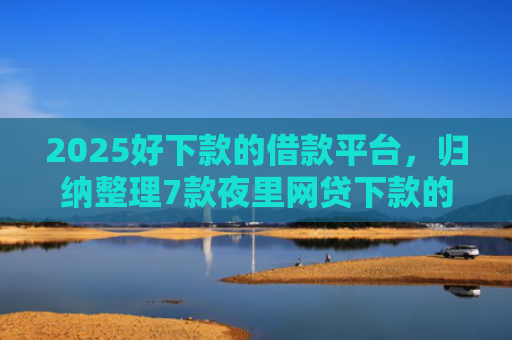 2025好下款的借款平台，归纳整理7款夜里网贷下款的口子