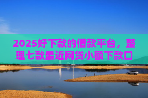 2025好下款的借款平台，整理七款最近网贷小额下款口子