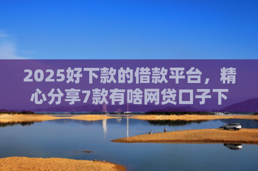 2025好下款的借款平台，精心分享7款有啥网贷口子下款