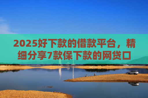 2025好下款的借款平台，精细分享7款保下款的网贷口子