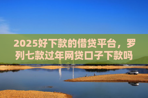 2025好下款的借贷平台，罗列七款过年网贷口子下款吗