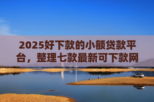 2025好下款的小额贷款平台，整理七款最新可下款网贷口子