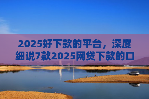 2025好下款的平台，深度细说7款2025网贷下款的口子