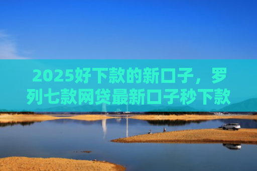 2025好下款的新口子，罗列七款网贷最新口子秒下款