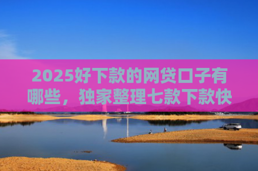 2025好下款的网贷口子有哪些，独家整理七款下款快黑户网贷口子