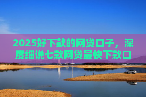 2025好下款的网贷口子，深度细说七款网贷最快下款口子