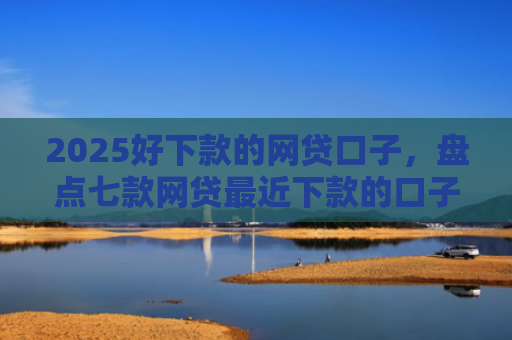 2025好下款的网贷口子，盘点七款网贷最近下款的口子