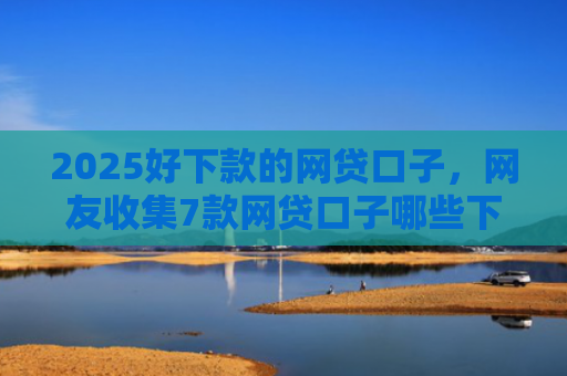 2025好下款的网贷口子，网友收集7款网贷口子哪些下款快