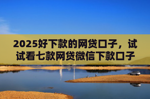 2025好下款的网贷口子，试试看七款网贷微信下款口子