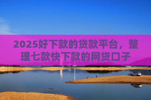 2025好下款的贷款平台，整理七款快下款的网贷口子