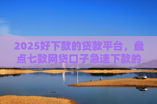 2025好下款的贷款平台，盘点七款网贷口子急速下款的