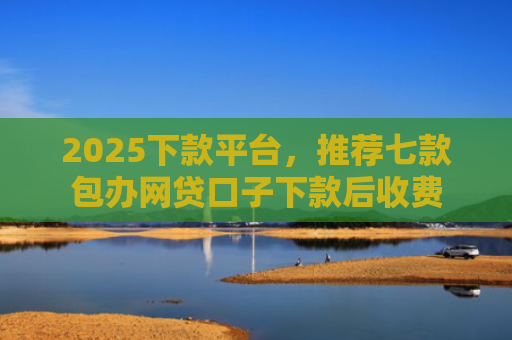 2025下款平台，推荐七款包办网贷口子下款后收费