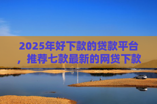 2025年好下款的贷款平台，推荐七款最新的网贷下款口子