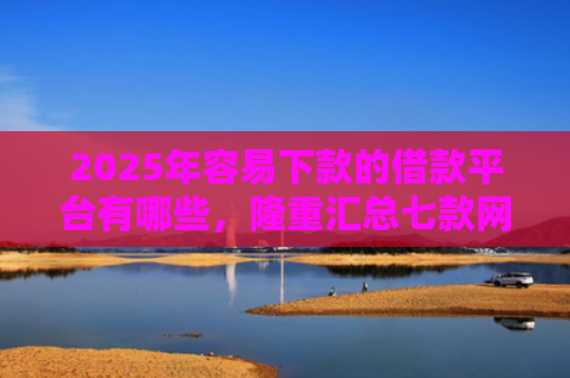 2025年容易下款的借款平台有哪些，隆重汇总七款网贷那个口子下款快