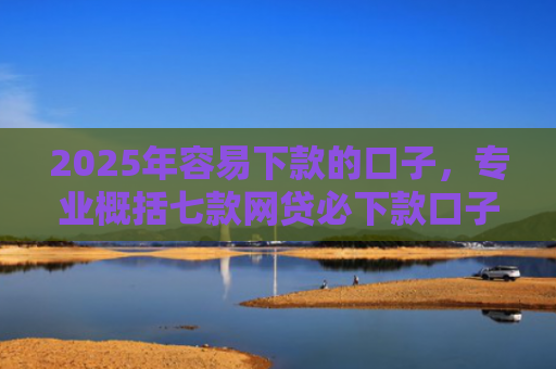 2025年容易下款的口子，专业概括七款网贷必下款口子2025