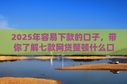 2025年容易下款的口子，带你了解七款网贷整顿什么口子下款