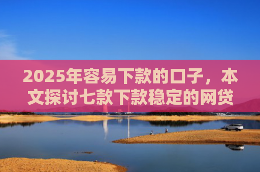 2025年容易下款的口子，本文探讨七款下款稳定的网贷口子