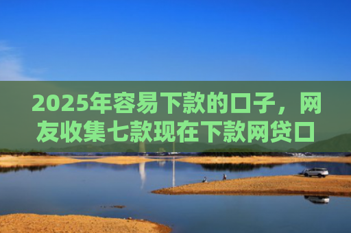 2025年容易下款的口子，网友收集七款现在下款网贷口子