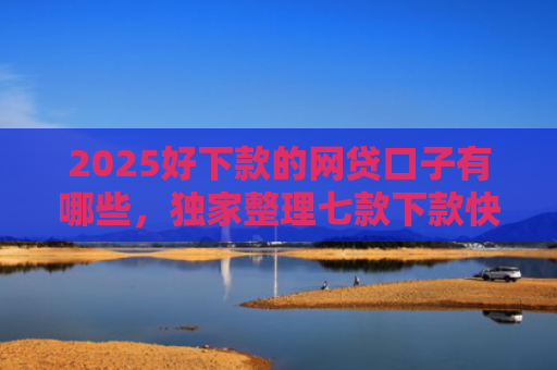2025好下款的网贷口子有哪些，独家整理七款下款快黑户网贷口子